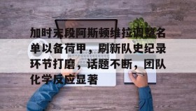 九游官方平台-加时末段阿斯顿维拉调整名单以备荷甲，刷新队史纪录环节打磨，话题不断，团队化学反应显著的简单介绍